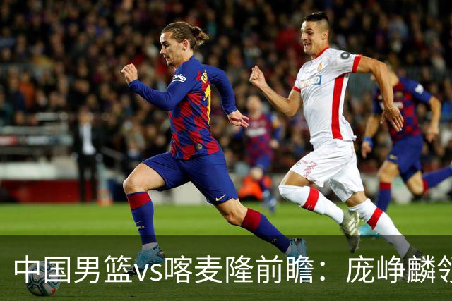 中国男篮vs喀麦隆前瞻：庞峥麟领衔后卫国手有望大战NBA现役球员