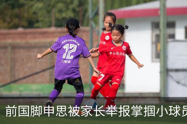 前国脚申思被家长举报掌掴小球员，中国足协强调其已终身禁足