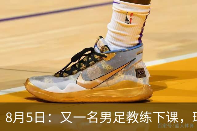 8月5日：又一名男足教练下课，球队总监遭炮轰，引援不及格，赶紧跟主帅一起走！